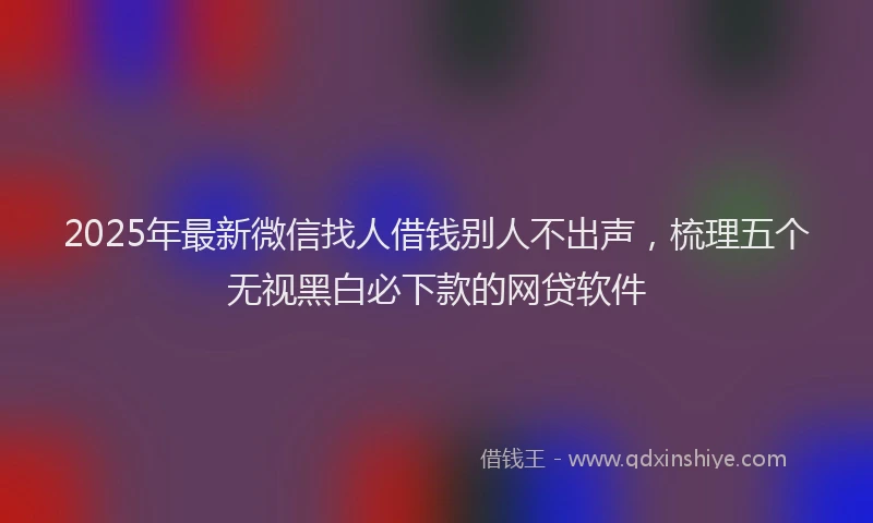 2025年最新微信找人借钱别人不出声，梳理五个无视黑白必下款的网贷软件