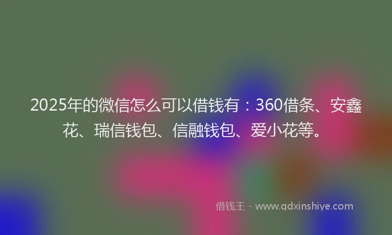 2025年的微信怎么可以借钱有：360借条、安鑫花、瑞信钱包、信融钱包、爱小花等。