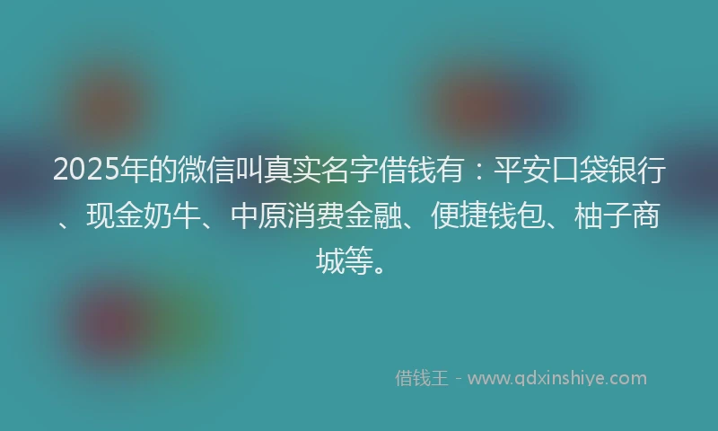 2025年的微信叫真实名字借钱有：平安口袋银行、现金奶牛、中原消费金融、便捷钱包、柚子商城等。