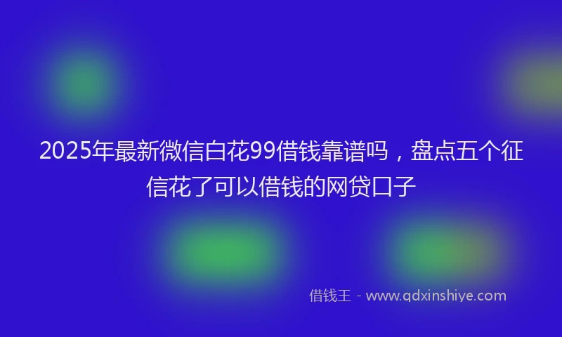 2025年最新微信白花99借钱靠谱吗，盘点五个征信花了可以借钱的网贷口子