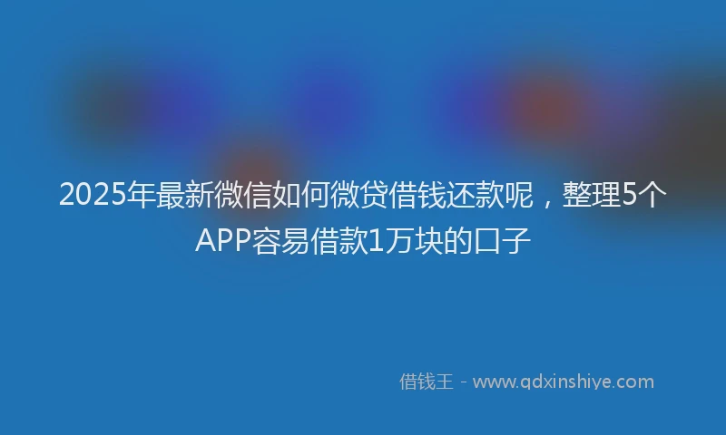 2025年最新微信如何微贷借钱还款呢，整理5个APP容易借款1万块的口子