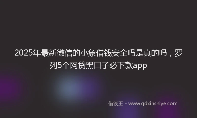 2025年最新微信的小象借钱安全吗是真的吗，罗列5个网贷黑口子必下款app