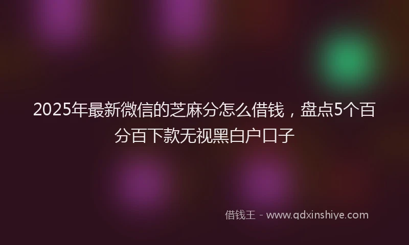 2025年最新微信的芝麻分怎么借钱，盘点5个百分百下款无视黑白户口子