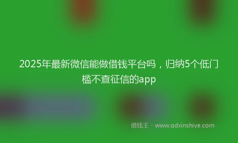 2025年最新微信能做借钱平台吗，归纳5个低门槛不查征信的app