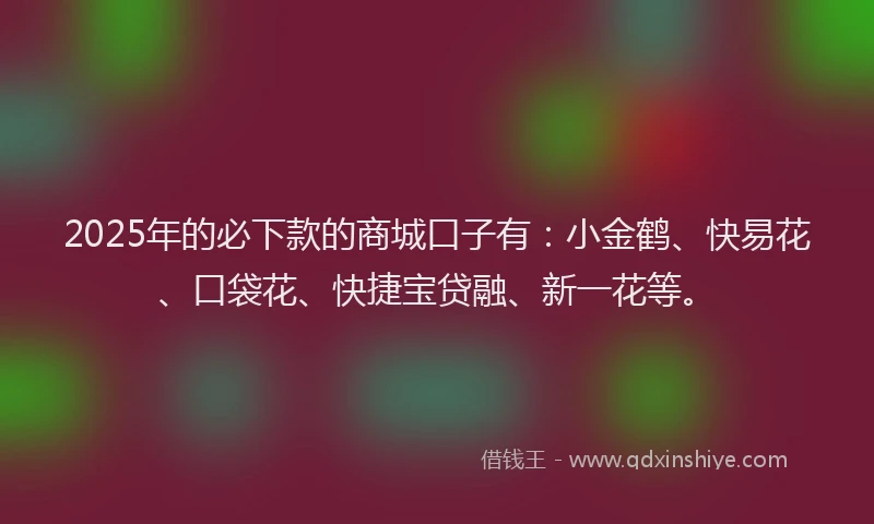 2025年的必下款的商城口子有：小金鹤、快易花、口袋花、快捷宝贷融、新一花等。