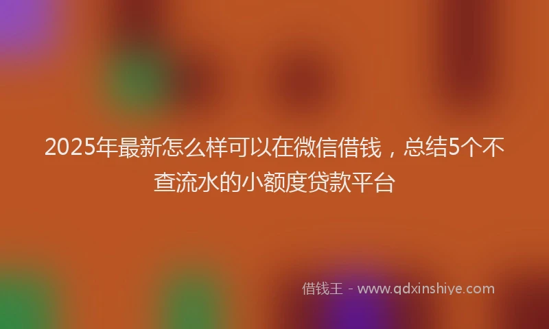 2025年最新怎么样可以在微信借钱，总结5个不查流水的小额度贷款平台