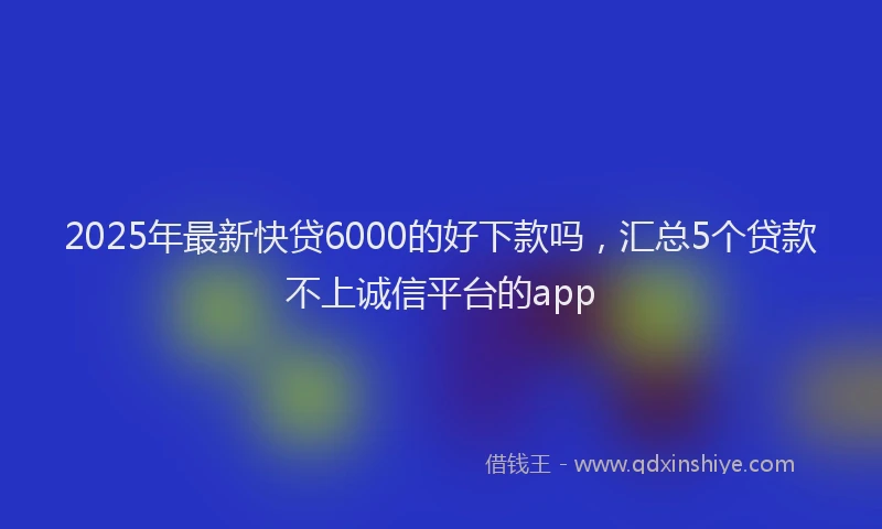 2025年最新快贷6000的好下款吗，汇总5个贷款不上诚信平台的app