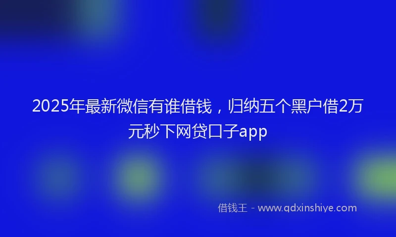 2025年最新微信有谁借钱，归纳五个黑户借2万元秒下网贷口子app