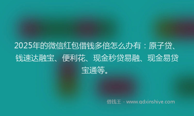 2025年的微信红包借钱多倍怎么办有：原子贷、钱速达融宝、便利花、现金秒贷易融、现金易贷宝通等。