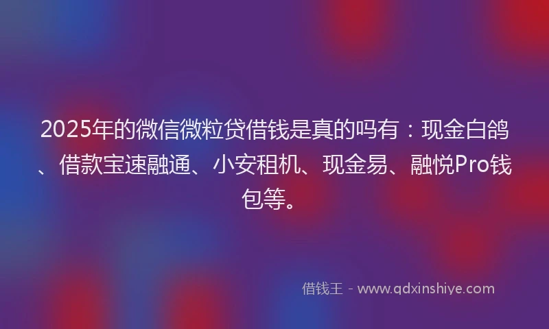 2025年的微信微粒贷借钱是真的吗有：现金白鸽、借款宝速融通、小安租机、现金易、融悦Pro钱包等。