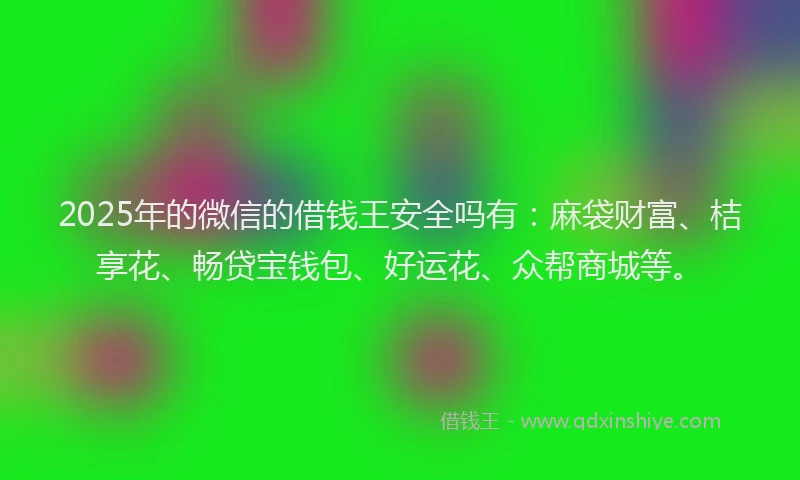 2025年的微信的借钱王安全吗有：麻袋财富、桔享花、畅贷宝钱包、好运花、众帮商城等。
