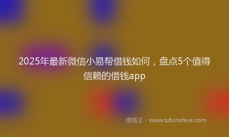 2025年最新微信小易帮借钱如何，盘点5个值得信赖的借钱app