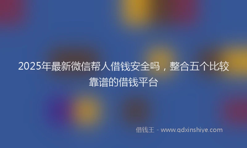 2025年最新微信帮人借钱安全吗，整合五个比较靠谱的借钱平台