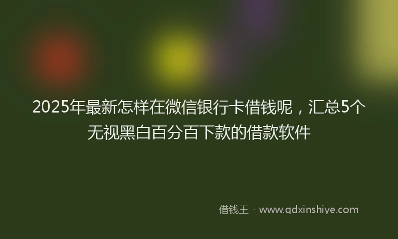 2025年最新怎样在微信银行卡借钱呢，汇总5个无视黑白百分百下款的借款软件