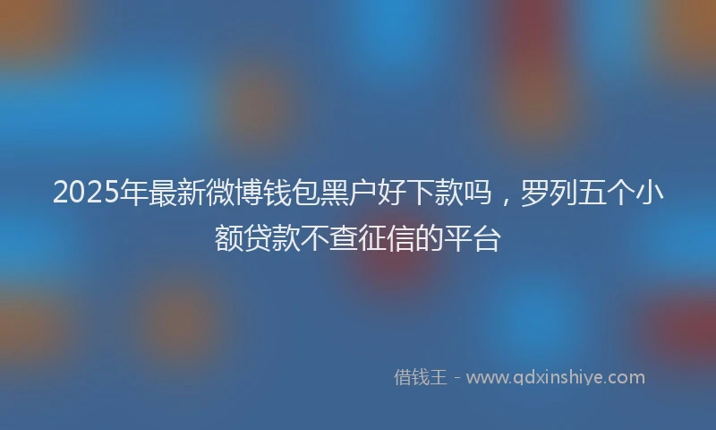 2025年最新微博钱包黑户好下款吗，罗列五个小额贷款不查征信的平台