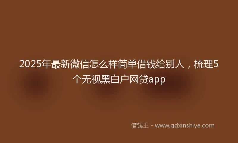 2025年最新微信怎么样简单借钱给别人，梳理5个无视黑白户网贷app