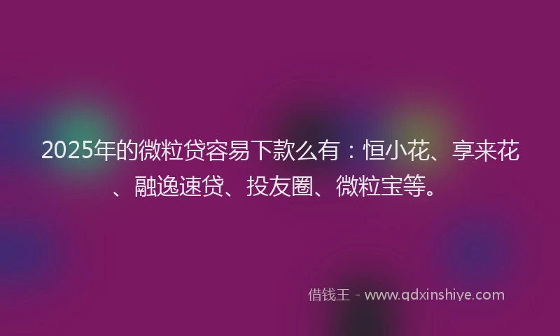 2025年的微粒贷容易下款么有：恒小花、享来花、融逸速贷、投友圈、微粒宝等。