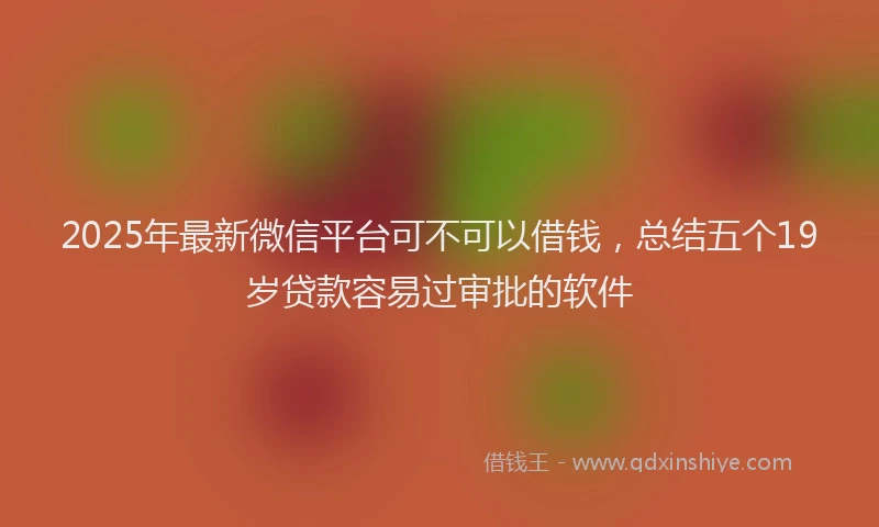 2025年最新微信平台可不可以借钱，总结五个19岁贷款容易过审批的软件