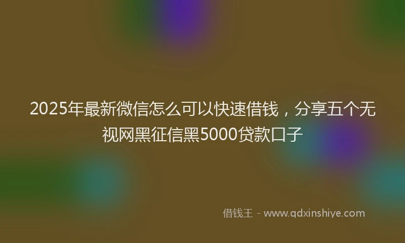 2025年最新微信怎么可以快速借钱，分享五个无视网黑征信黑5000贷款口子