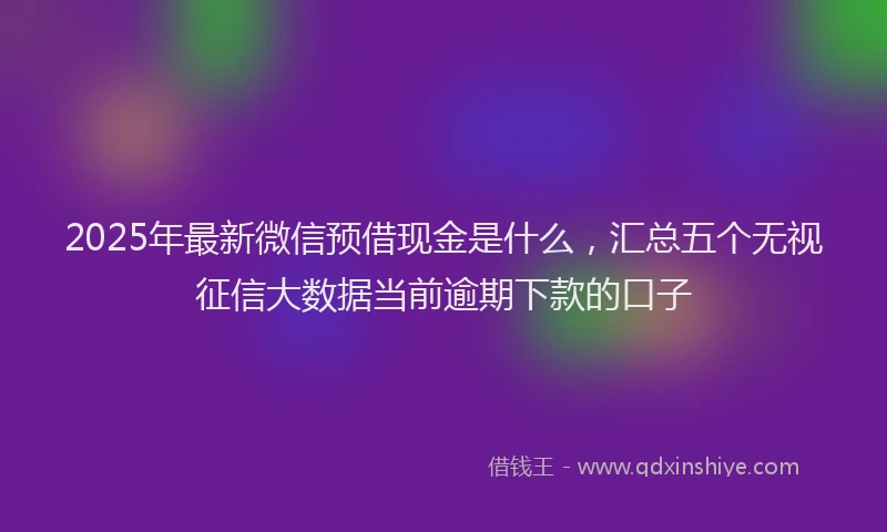 2025年最新微信预借现金是什么，汇总五个无视征信大数据当前逾期下款的口子