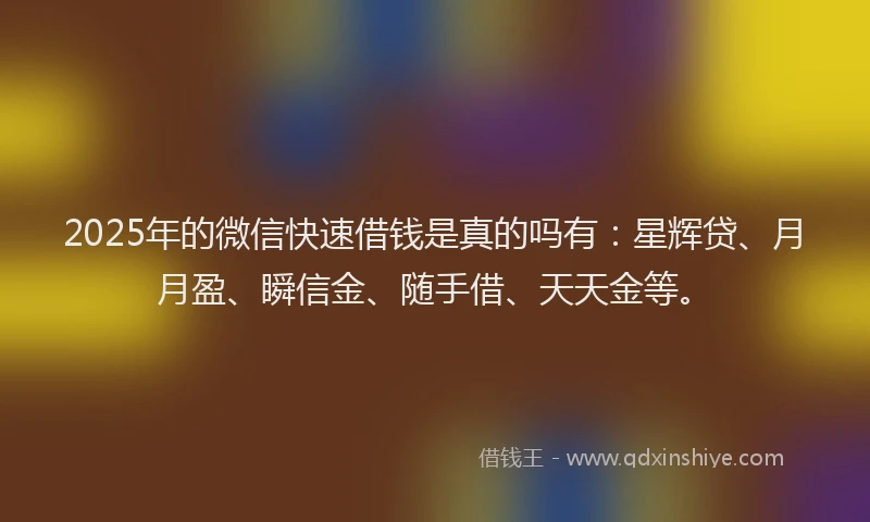 2025年的微信快速借钱是真的吗有：星辉贷、月月盈、瞬信金、随手借、天天金等。