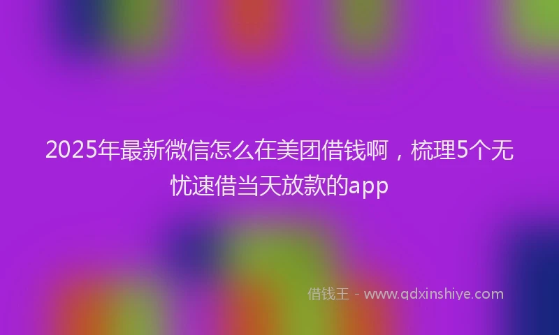 2025年最新微信怎么在美团借钱啊，梳理5个无忧速借当天放款的app