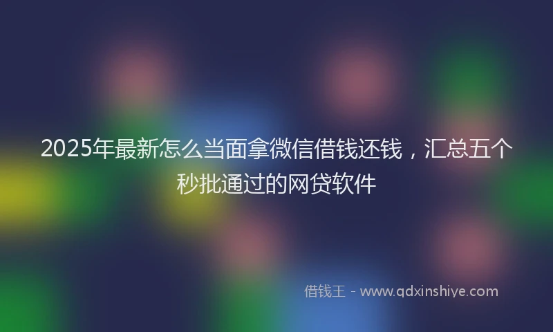 2025年最新怎么当面拿微信借钱还钱，汇总五个秒批通过的网贷软件