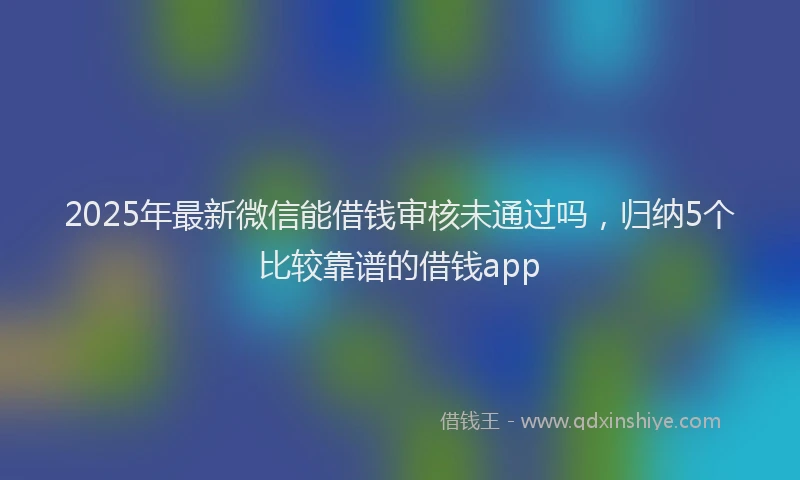 2025年最新微信能借钱审核未通过吗，归纳5个比较靠谱的借钱app
