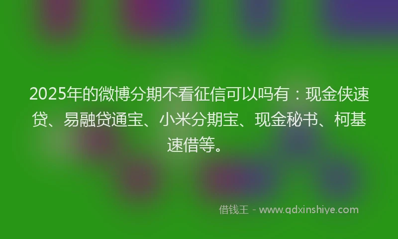2025年的微博分期不看征信可以吗有：现金侠速贷、易融贷通宝、小米分期宝、现金秘书、柯基速借等。