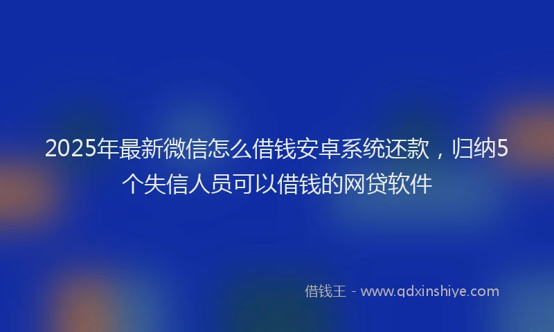 2025年最新微信怎么借钱安卓系统还款，归纳5个失信人员可以借钱的网贷软件