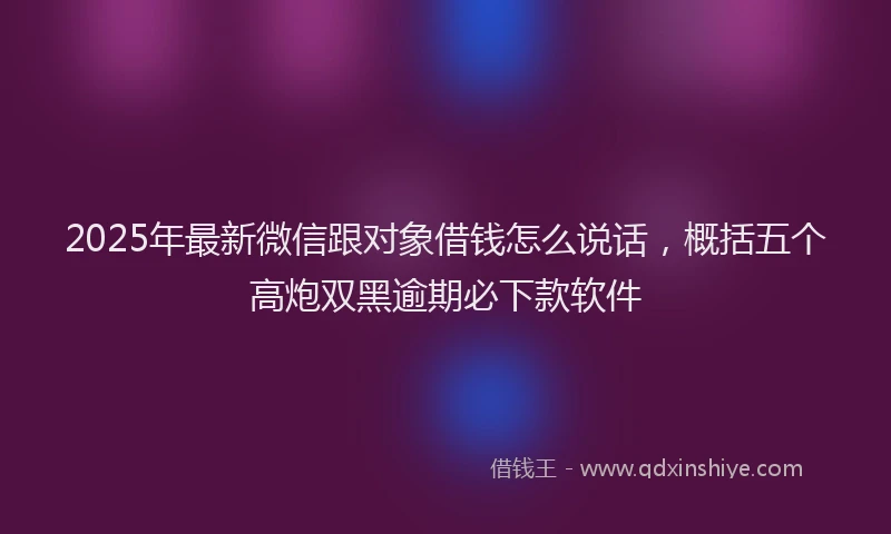 2025年最新微信跟对象借钱怎么说话，概括五个高炮双黑逾期必下款软件