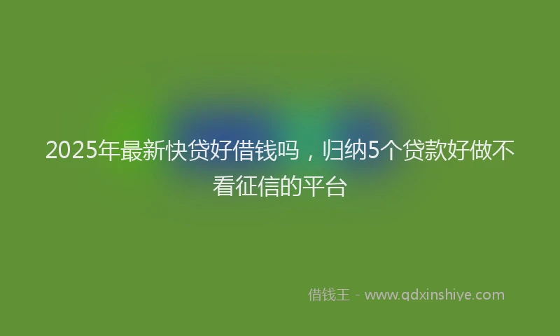 2025年最新快贷好借钱吗，归纳5个贷款好做不看征信的平台