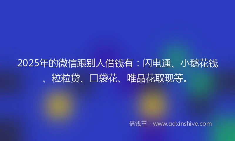 2025年的微信跟别人借钱有：闪电通、小鹅花钱、粒粒贷、口袋花、唯品花取现等。