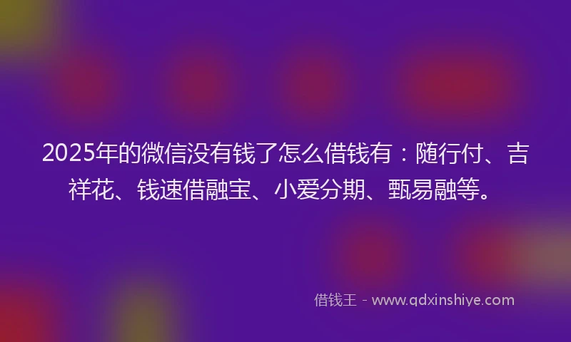 2025年的微信没有钱了怎么借钱有：随行付、吉祥花、钱速借融宝、小爱分期、甄易融等。