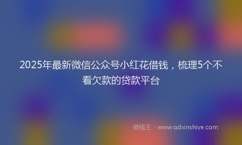 2025年最新微信公众号小红花借钱，梳理5个不看欠款的贷款平台