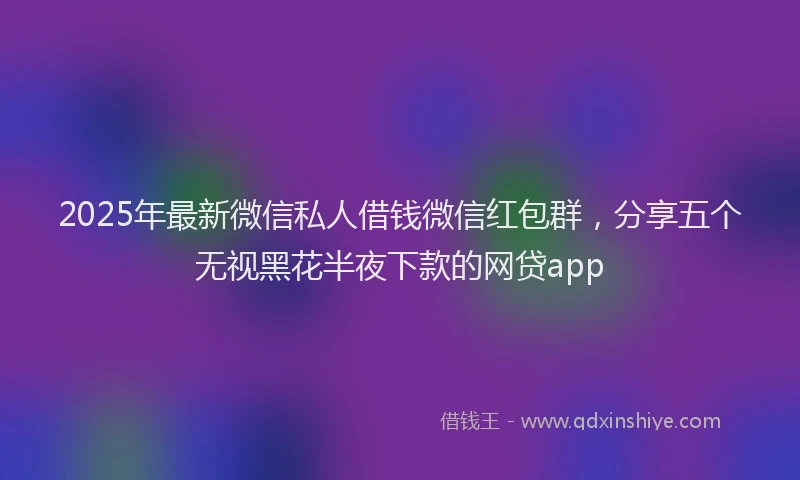 2025年最新微信私人借钱微信红包群，分享五个无视黑花半夜下款的网贷app