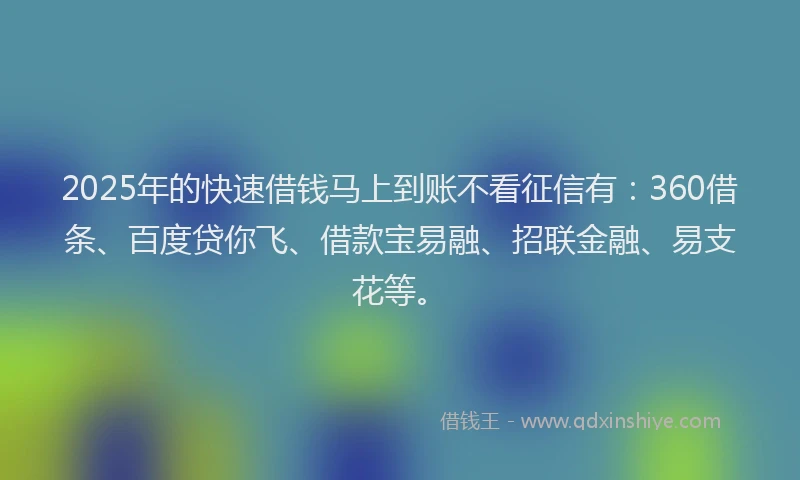 2025年的快速借钱马上到账不看征信有：360借条、百度贷你飞、借款宝易融、招联金融、易支花等。