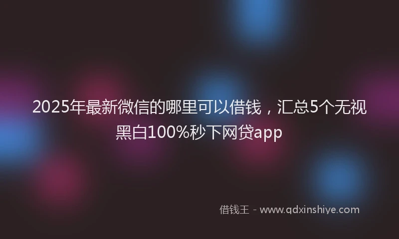 2025年最新微信的哪里可以借钱，汇总5个无视黑白100%秒下网贷app