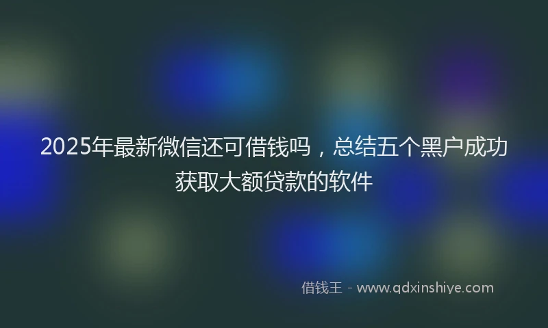 2025年最新微信还可借钱吗，总结五个黑户成功获取大额贷款的软件