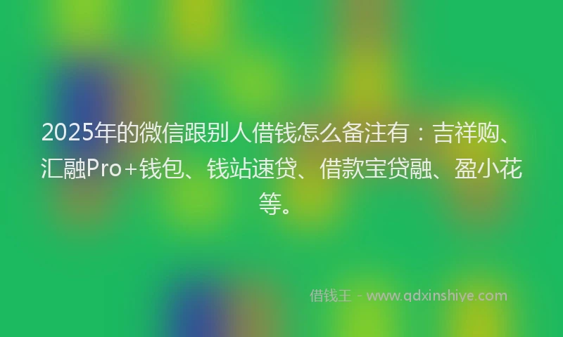2025年的微信跟别人借钱怎么备注有：吉祥购、汇融Pro+钱包、钱站速贷、借款宝贷融、盈小花等。