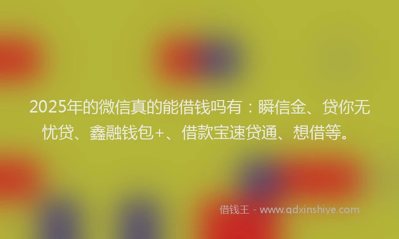 2025年的微信真的能借钱吗有：瞬信金、贷你无忧贷、鑫融钱包+、借款宝速贷通、想借等。