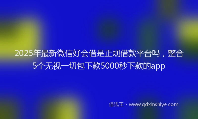 2025年最新微信好会借是正规借款平台吗，整合5个无视一切包下款5000秒下款的app