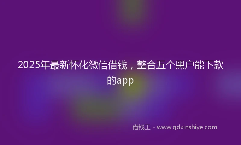 2025年最新怀化微信借钱，整合五个黑户能下款的app