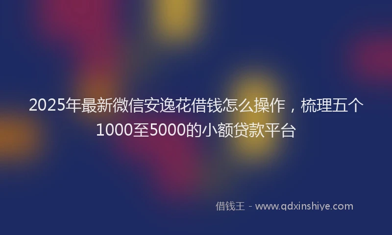 2025年最新微信安逸花借钱怎么操作，梳理五个1000至5000的小额贷款平台