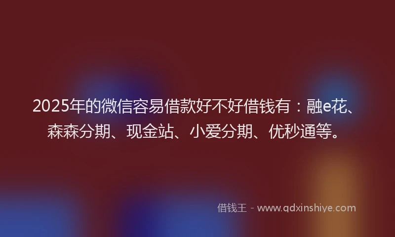2025年的微信容易借款好不好借钱有：融e花、森森分期、现金站、小爱分期、优秒通等。