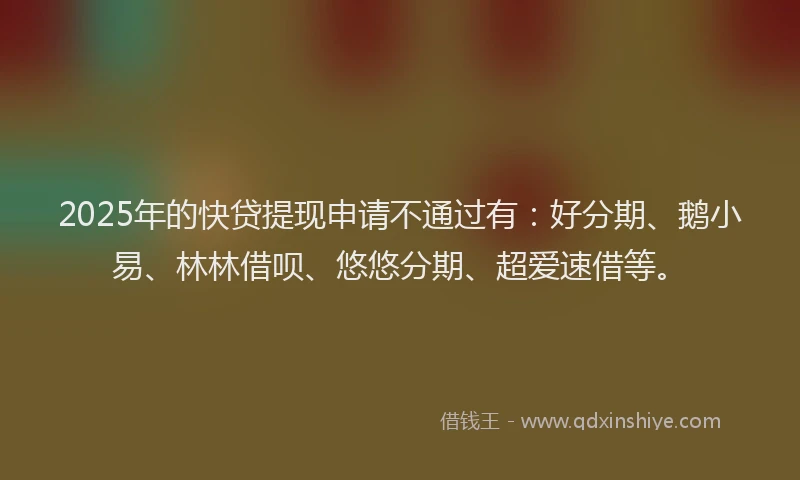 2025年的快贷提现申请不通过有：好分期、鹅小易、林林借呗、悠悠分期、超爱速借等。