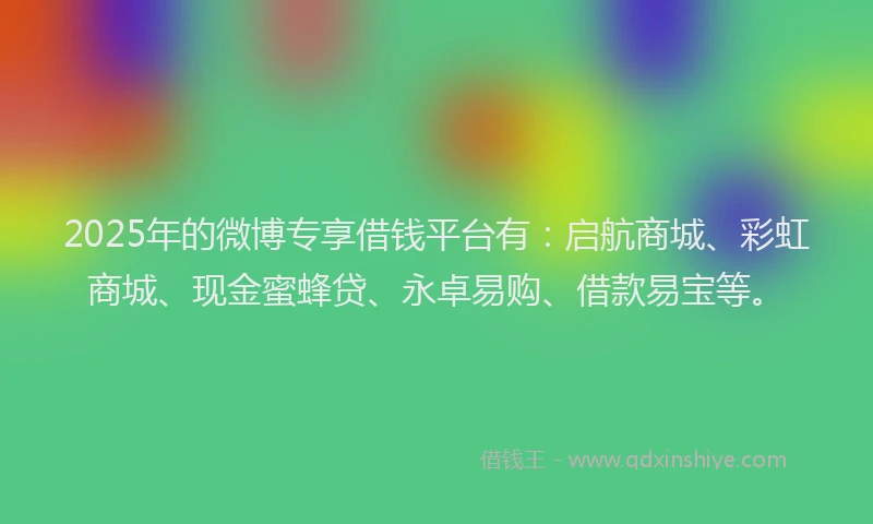 2025年的微博专享借钱平台有：启航商城、彩虹商城、现金蜜蜂贷、永卓易购、借款易宝等。