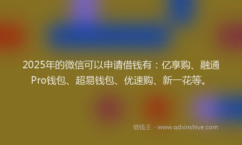 2025年的微信可以申请借钱有：亿享购、融通Pro钱包、超易钱包、优速购、新一花等。