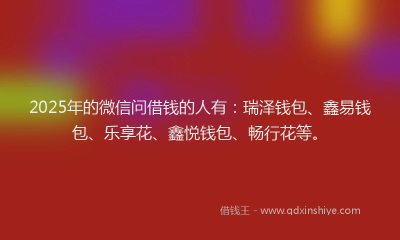 2025年的微信问借钱的人有：瑞泽钱包、鑫易钱包、乐享花、鑫悦钱包、畅行花等。