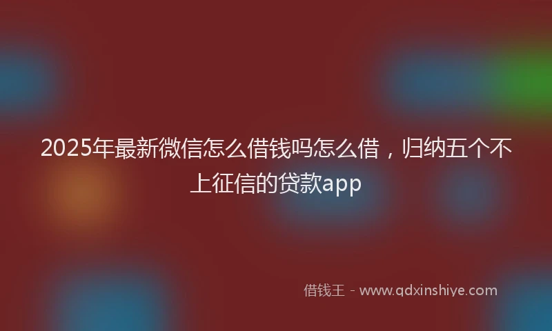 2025年最新微信怎么借钱吗怎么借，归纳五个不上征信的贷款app